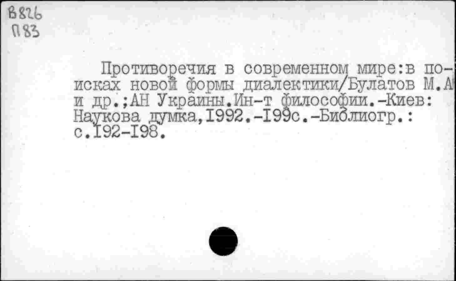 ﻿6Ш>
Противоречия в современном мире:в поисках новой формы диалектики/Булатов М.А и др.;АН Украины.Ин-т философии.-Киев: Паукова думка,1992.-199с.-Библиогр.: с.192-198.